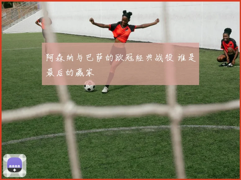 阿森纳与巴萨的欧冠经典战役 谁是最后的赢家