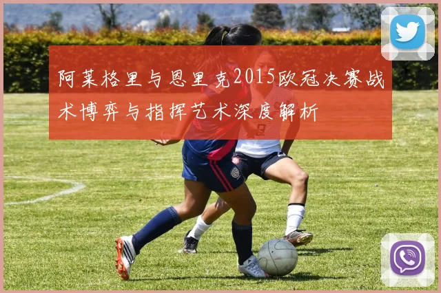 阿莱格里与恩里克2015欧冠决赛战术博弈与指挥艺术深度解析