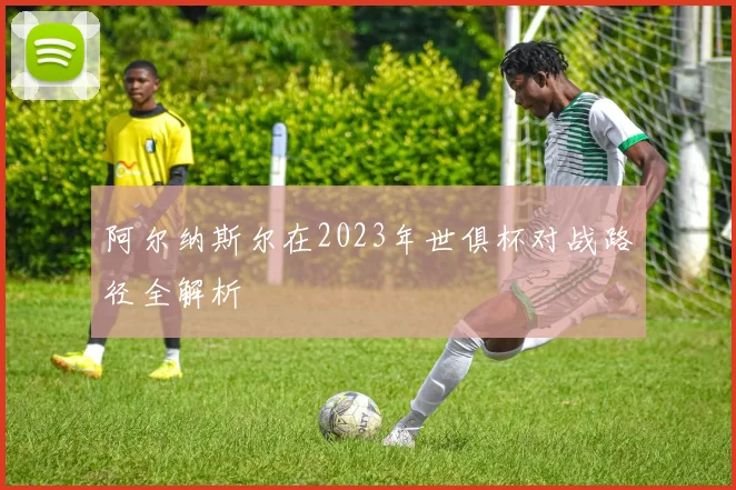 阿尔纳斯尔在2023年世俱杯对战路径全解析