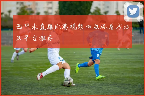 西甲未直播比赛视频回放观看方法及平台推荐
